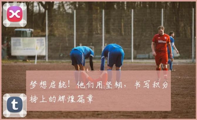梦想启航！他们用坚韧，书写积分榜上的辉煌篇章