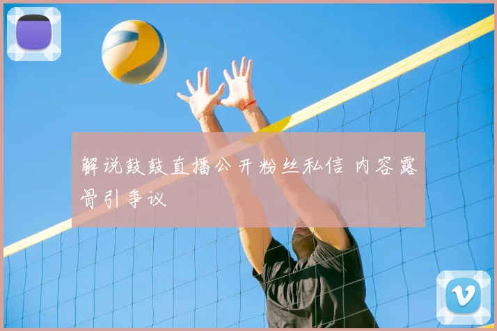 解说鼓鼓直播公开粉丝私信 内容露骨引争议