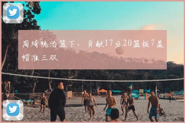 周琦统治篮下，贡献17分20篮板7盖帽准三双