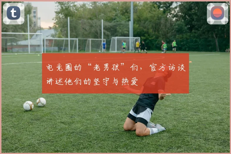 电竞圈的“老男孩”们,官方访谈讲述他们的坚守与热爱