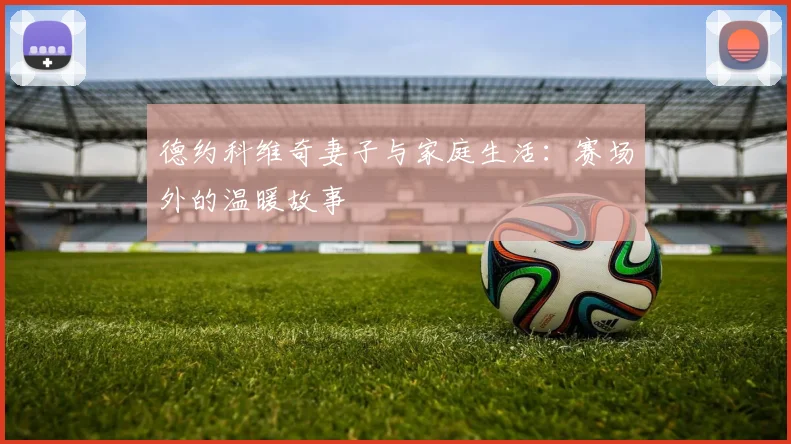 德约科维奇妻子与家庭生活：赛场外的温暖故事