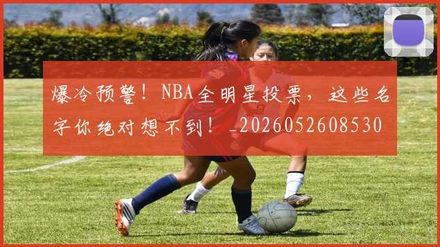 爆冷预警!NBA全明星投票,这些名字你绝对想不到!_20260526085307