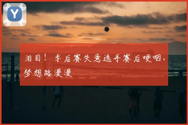 泪目！季后赛失意选手赛后哽咽，梦想路漫漫