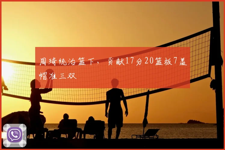 周琦统治篮下，贡献17分20篮板7盖帽准三双