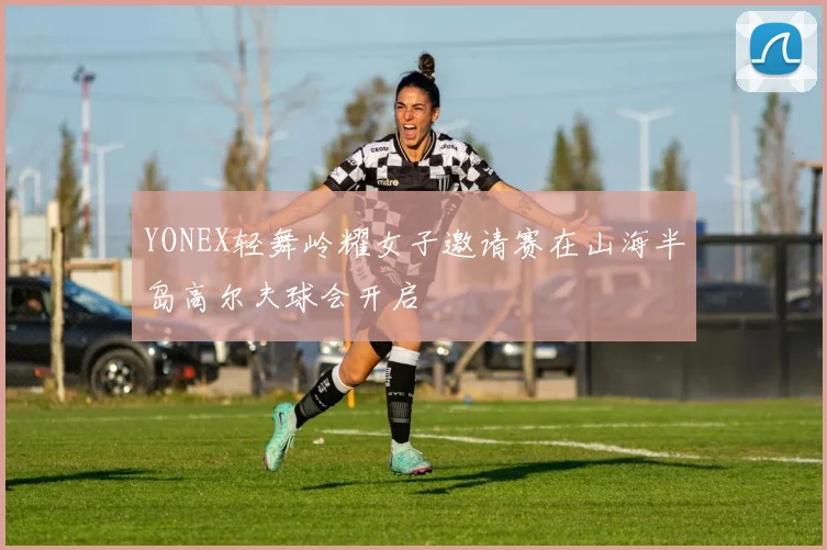 YONEX轻舞岭耀女子邀请赛在山海半岛高尔夫球会开启