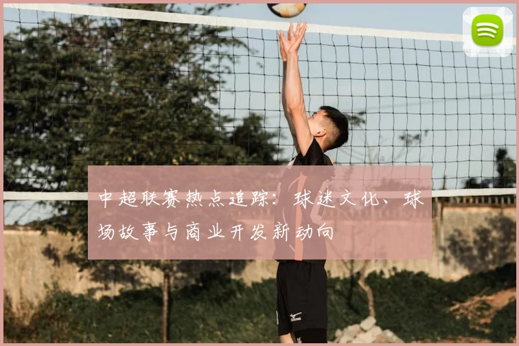 中超联赛热点追踪：球迷文化、球场故事与商业开发新动向