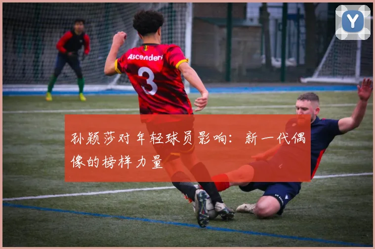 孙颖莎对年轻球员影响：新一代偶像的榜样力量