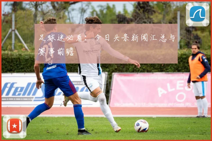 足球迷必看：今日头条新闻汇总与赛事前瞻