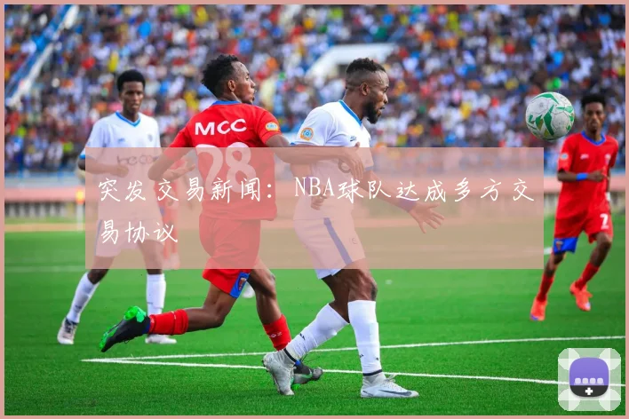 突发交易新闻：NBA球队达成多方交易协议