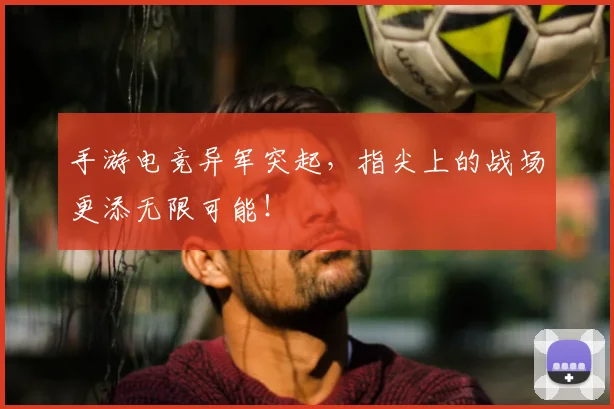 手游电竞异军突起，指尖上的战场更添无限可能！