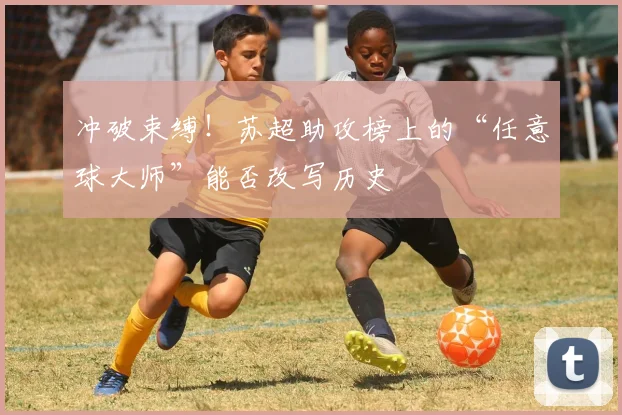 冲破束缚！苏超助攻榜上的“任意球大师”能否改写历史