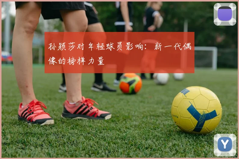 孙颖莎对年轻球员影响：新一代偶像的榜样力量