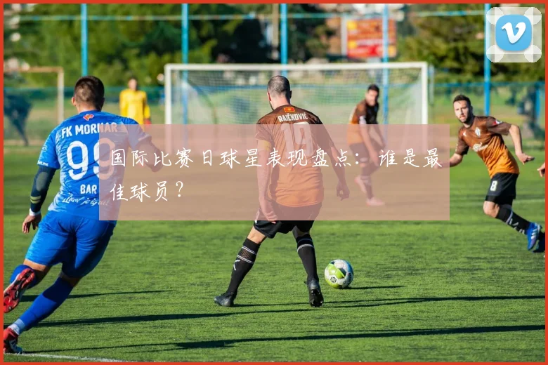 国际比赛日球星表现盘点：谁是最佳球员？