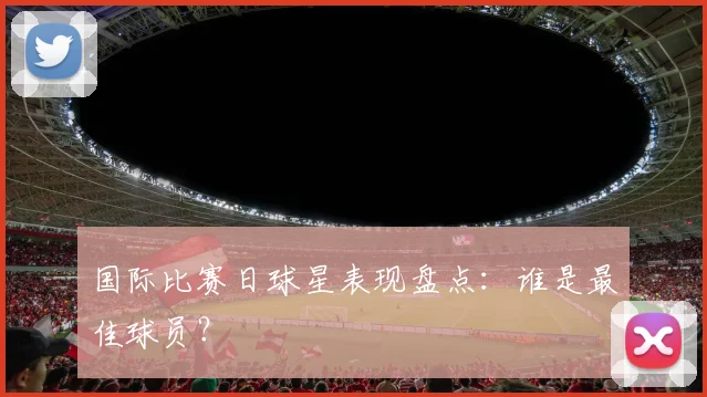 国际比赛日球星表现盘点：谁是最佳球员？
